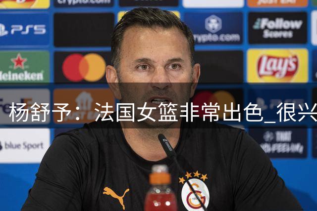 杨舒予：法国女篮非常出色 很兴奋能对阵她们 我们就是享受比赛