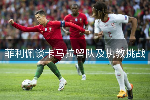 菲利佩谈卡马拉留队及执教挑战